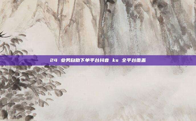 24 业务自助下单平台抖音 ks 全平台覆盖