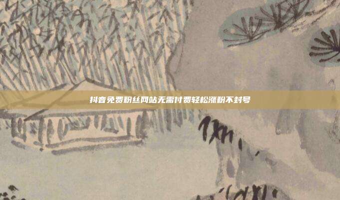 抖音免费粉丝网站无需付费轻松涨粉不封号
