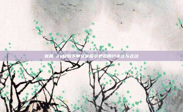 优质 dy自助下单文案吸引更多用户关注与互动