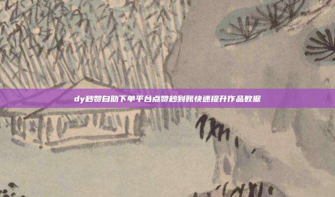 dy秒赞自助下单平台点赞秒到账快速提升作品数据