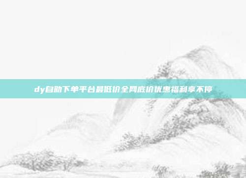dy自助下单平台最低价全网底价优惠福利享不停