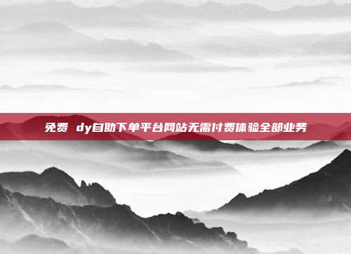 免费 dy自助下单平台网站无需付费体验全部业务