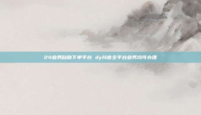 24业务自助下单平台 dy抖音全平台业务均可办理