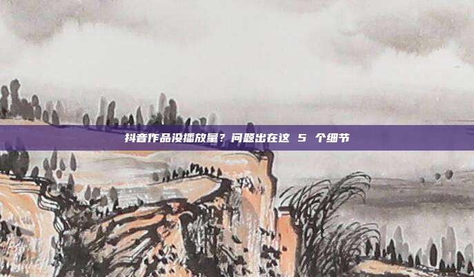 抖音作品没播放量?问题出在这 5 个细节