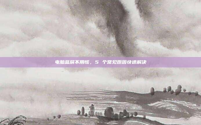 电脑蓝屏不用慌,5 个常见原因快速解决