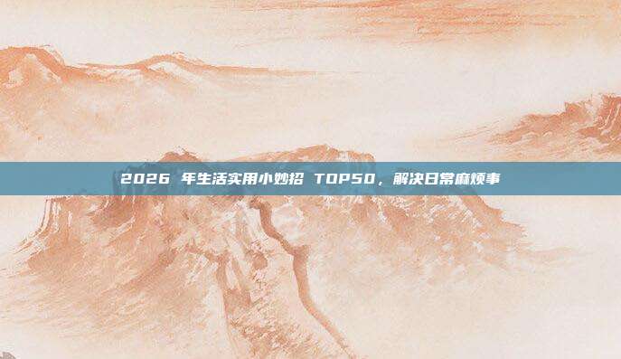 2026 年生活实用小妙招 TOP50,解决日常麻烦事