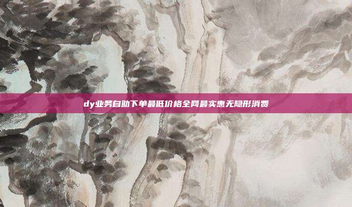 dy业务自助下单最低价格全网最实惠无隐形消费