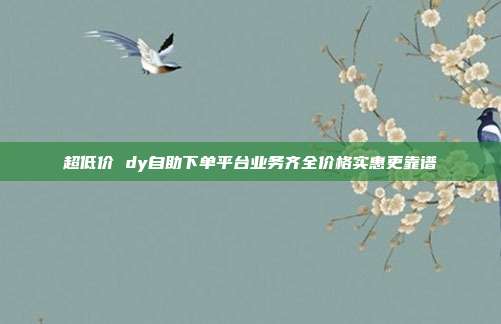 超低价 dy自助下单平台业务齐全价格实惠更靠谱
