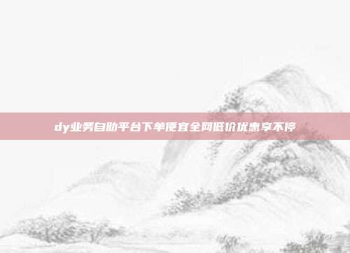 dy业务自助平台下单便宜全网低价优惠享不停
