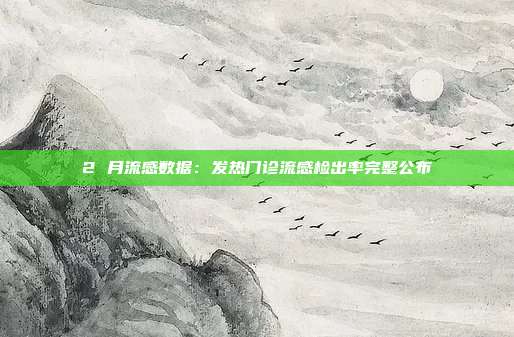 2 月流感数据：发热门诊流感检出率完整公布