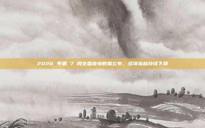 2026 年第 7 周全国疫情数据公布，多项指标持续下降