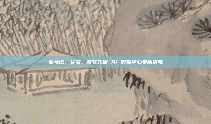 亚马逊、谷歌、微软共建 AI 数据中心专用供电