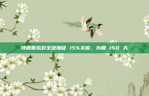 特朗普拟对全球加征 15%关税，为期 150 天