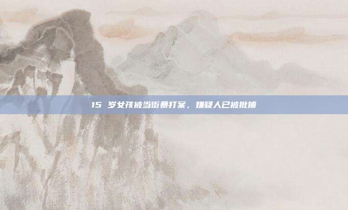 15 岁女孩被当街暴打案,嫌疑人已被批捕