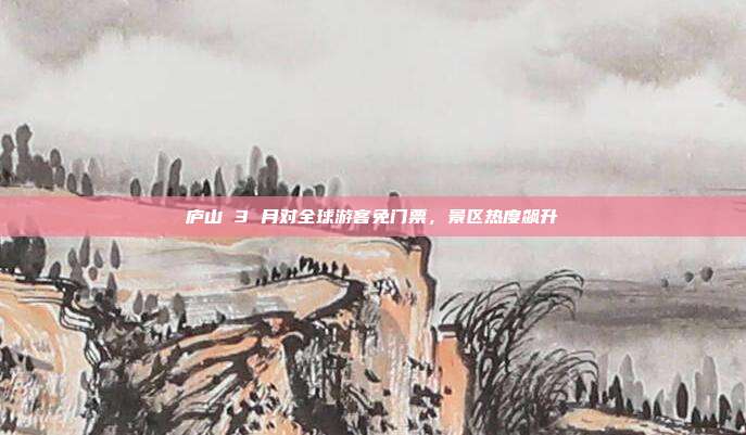 庐山 3 月对全球游客免门票,景区热度飙升
