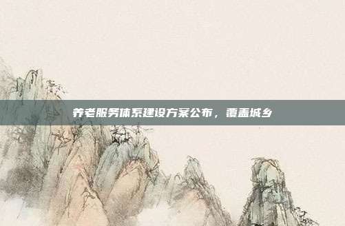 养老服务体系建设方案公布,覆盖城乡