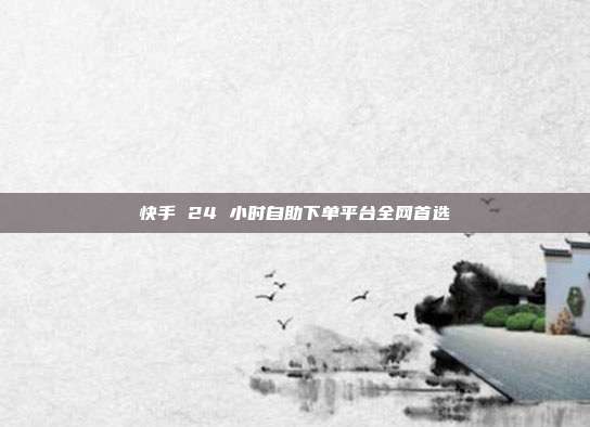 快手 24 小时自助下单平台全网首选