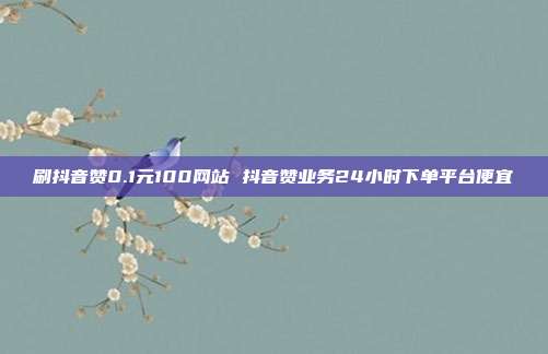 刷抖音赞0.1元100网站 抖音赞业务24小时下单平台便宜