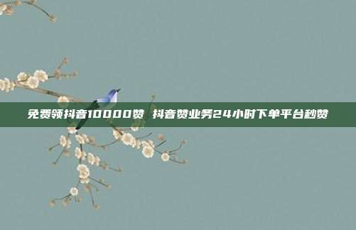 免费领抖音10000赞 抖音赞业务24小时下单平台秒赞