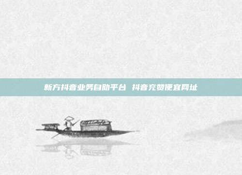 新方抖音业务自助平台 抖音充赞便宜网址