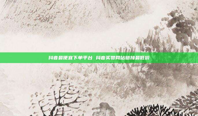 抖音最便宜下单平台 抖音买赞网站链接最低价