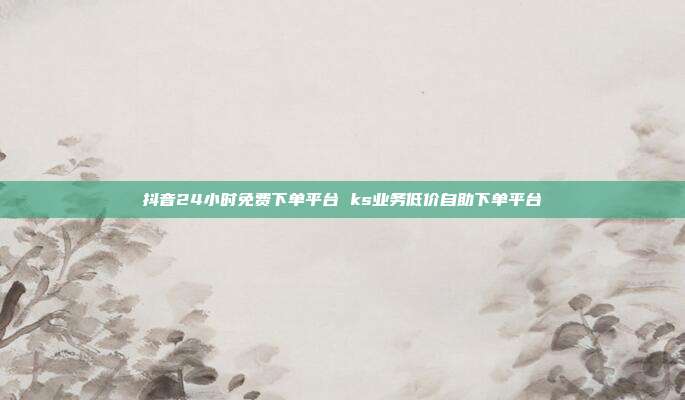 抖音24小时免费下单平台 ks业务低价自助下单平台