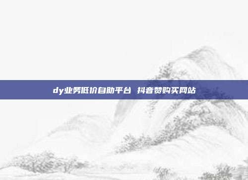 dy业务低价自助平台 抖音赞购买网站
