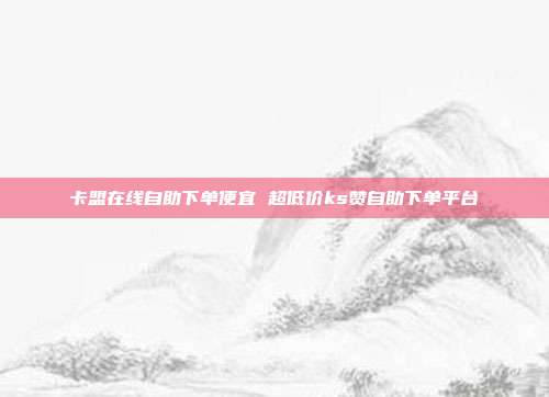 卡盟在线自助下单便宜 超低价ks赞自助下单平台