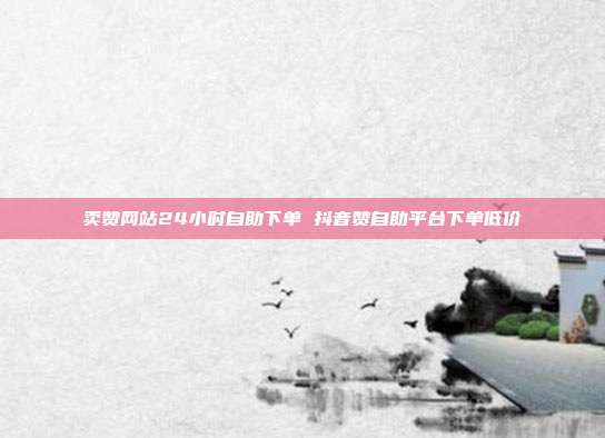 卖赞网站24小时自助下单 抖音赞自助平台下单低价