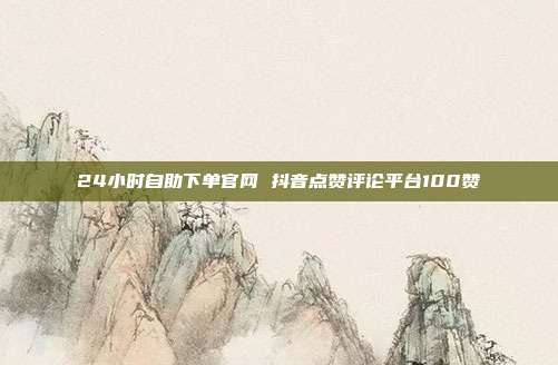 24小时自助下单官网 抖音点赞评论平台100赞