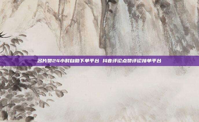 名片赞24小时自助下单平台 抖音评论点赞评论接单平台