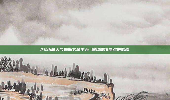 24小时人气自助下单平台 刷抖音作品点赞秒刷
