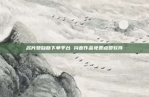 名片赞自助下单平台 抖音作品免费点赞软件