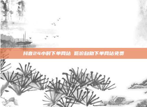 抖音24小时下单网站 低价自助下单网站免费