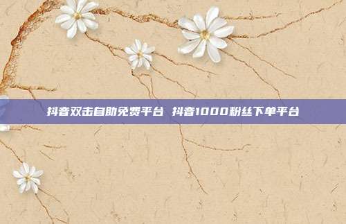 抖音双击自助免费平台 抖音1000粉丝下单平台