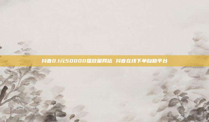 抖音0.1元50000播放量网站 抖音在线下单自助平台