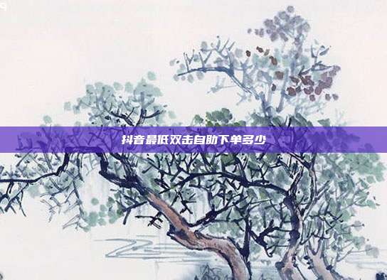 抖音最低双击自助下单多少