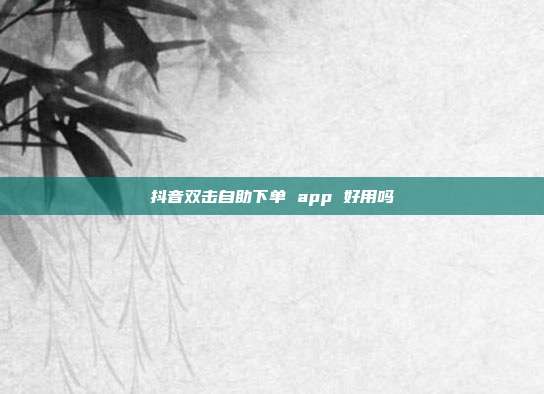 抖音双击自助下单 app 好用吗