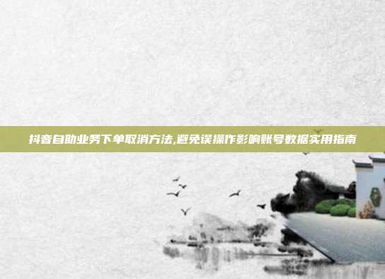 抖音自助业务下单取消方法,避免误操作影响账号数据实用指南