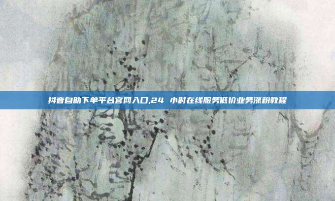 抖音自助下单平台官网入口,24 小时在线服务低价业务涨粉教程