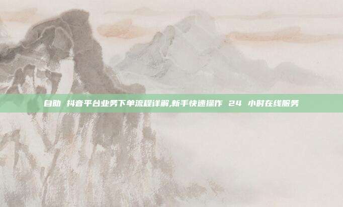 自助 抖音平台业务下单流程详解,新手快速操作 24 小时在线服务