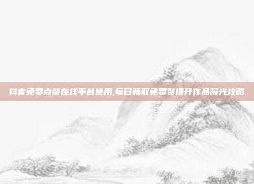 抖音免费点赞在线平台使用,每日领取免费赞提升作品曝光攻略
