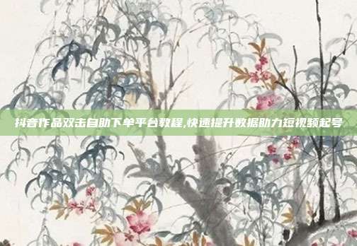 抖音作品双击自助下单平台教程,快速提升数据助力短视频起号