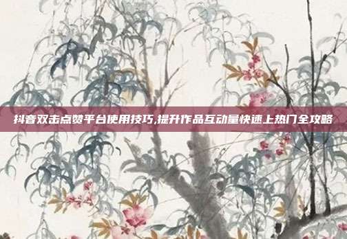 抖音双击点赞平台使用技巧,提升作品互动量快速上热门全攻略