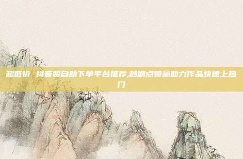 超低价 抖音赞自助下单平台推荐,秒刷点赞量助力作品快速上热门