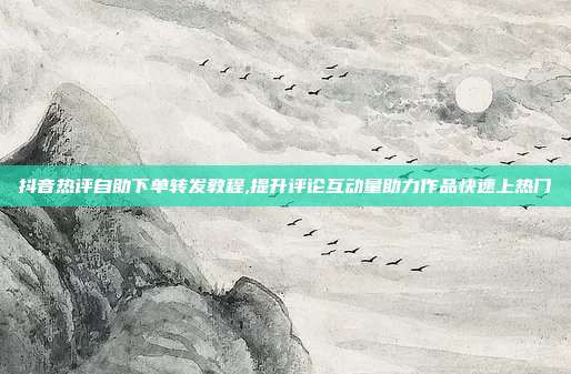 抖音热评自助下单转发教程,提升评论互动量助力作品快速上热门