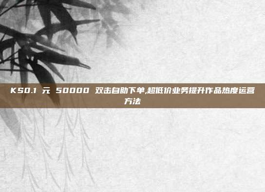 KS0.1 元 50000 双击自助下单,超低价业务提升作品热度运营方法