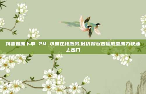 抖音自助下单 24 小时在线服务,低价赞双击播放量助力快速上热门