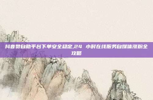 抖音赞自助平台下单安全稳定,24 小时在线服务自媒体涨粉全攻略