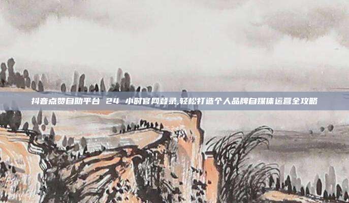 抖音点赞自助平台 24 小时官网登录,轻松打造个人品牌自媒体运营全攻略
